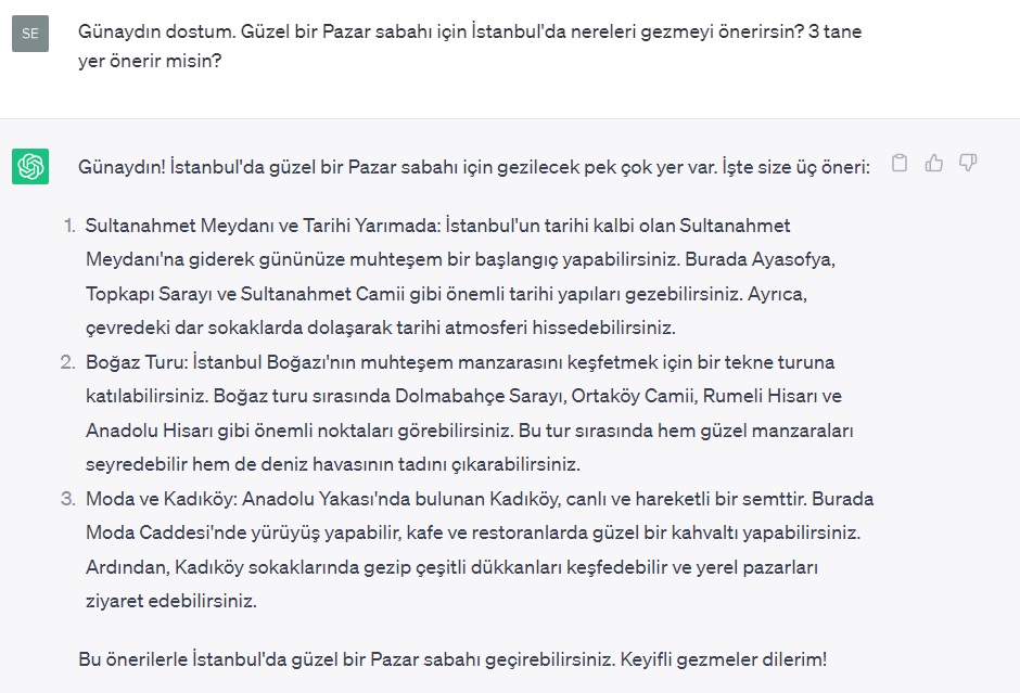 WeLoveTurkey34's tweet photo. ChatGPT ile nasıl sohbetler ediyorsunuz? Güzel bir Pazar sabahı için İstanbul'da ne yapayım dedim, şu aktiviteler önerdi. Sizce yanıtları nasıl?
"Günaydın dostum. Güzel bir Pazar sabahı için İstanbul'da nereleri gezmeyi önerirsin? 3 tane yer önerir misin?" #chatgpt #istanbul https://t.co/IptsvCr1iM
