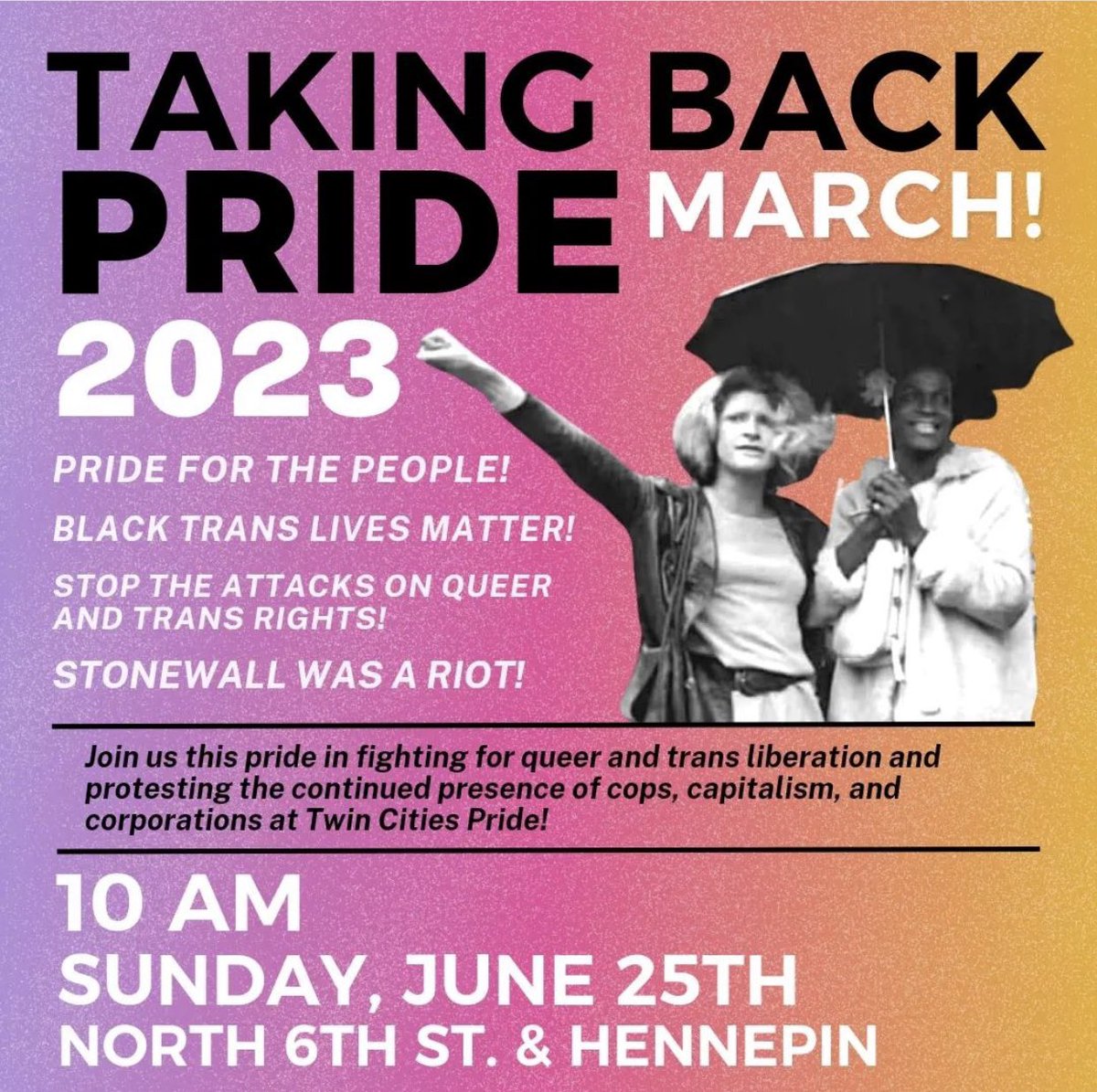 Join us at Taking Back Pride!
Sunday, June 25 10 am
N. 6th St & Hennepin

No to cops, capitalism & corporations at Pride! 

Pride for the people!
Black trans lives matter!
Stop attacks on queer & trans rights!
Stonewall was a riot!