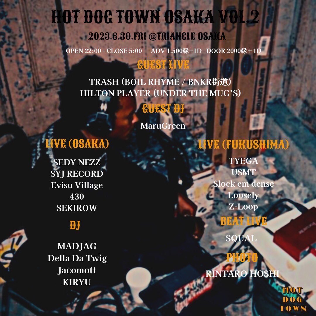 『HOT DOG TOWN OSAKA』

2023.6.30(fri)
OPEN 22:00 - CLOSE 5:00
ADV 1,500yen + 1Drink
DOOR 2,000yen + 1Drink

-Guest Live-
TRASH
HILTON PLAYER

-Guest DJ-
MaruGreen

-Live-
SEDY NEZZ
SYJ RECORD
Evisu Village
430
SEKIROW
TYEGA
USMT
Slock em dense
Loosely
Z-Loop