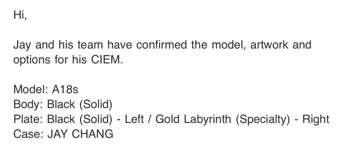 UPDATE: Jaystars ⭐️

We received an email from Soundcat about the final design decided by Jay. Jay &his team have confirmed the model, artwork & options for his CIEM.

Model: A18s
Body: Black (Solid)
Plate: Black (Solid) - Left / Gold Labyrinth (Specialty) - Right
Case: JAY CHANG