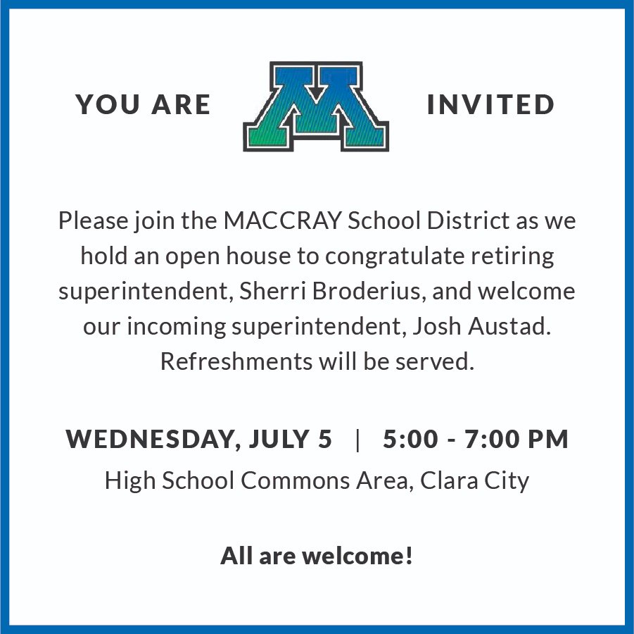 White background with royal blue border. Black, bold text near top saying "You are invited" with MACCRAY blue and green M logo between "are" and "invited". Black text saying "Please join the MACCRAY School District as we hold an open house to congratulate retiring superintendent, Sherri Broderius, and welcome our incoming superintendent, Josh Austad. Refreshments will be served."  Black, bold text saying "Wednesday, July 5, 5:00 - 7:00 PM" with a dividing line between "July 5" and "5:00". Black text saying "High School Commons Area, Clara City," Black, bold text saying "All are welcome!"