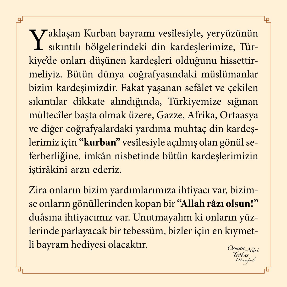 Yaklaşan Kurban bayramı vesîlesiyle, yeryüzünün sıkıntılı bölgelerindeki din kardeşlerimize, Türkiyeʼde onları düşünen kardeşleri olduğunu hissettirmeliyiz. Bütün dünya coğrafyasındaki müslümanlar bizim kardeşimizdir...