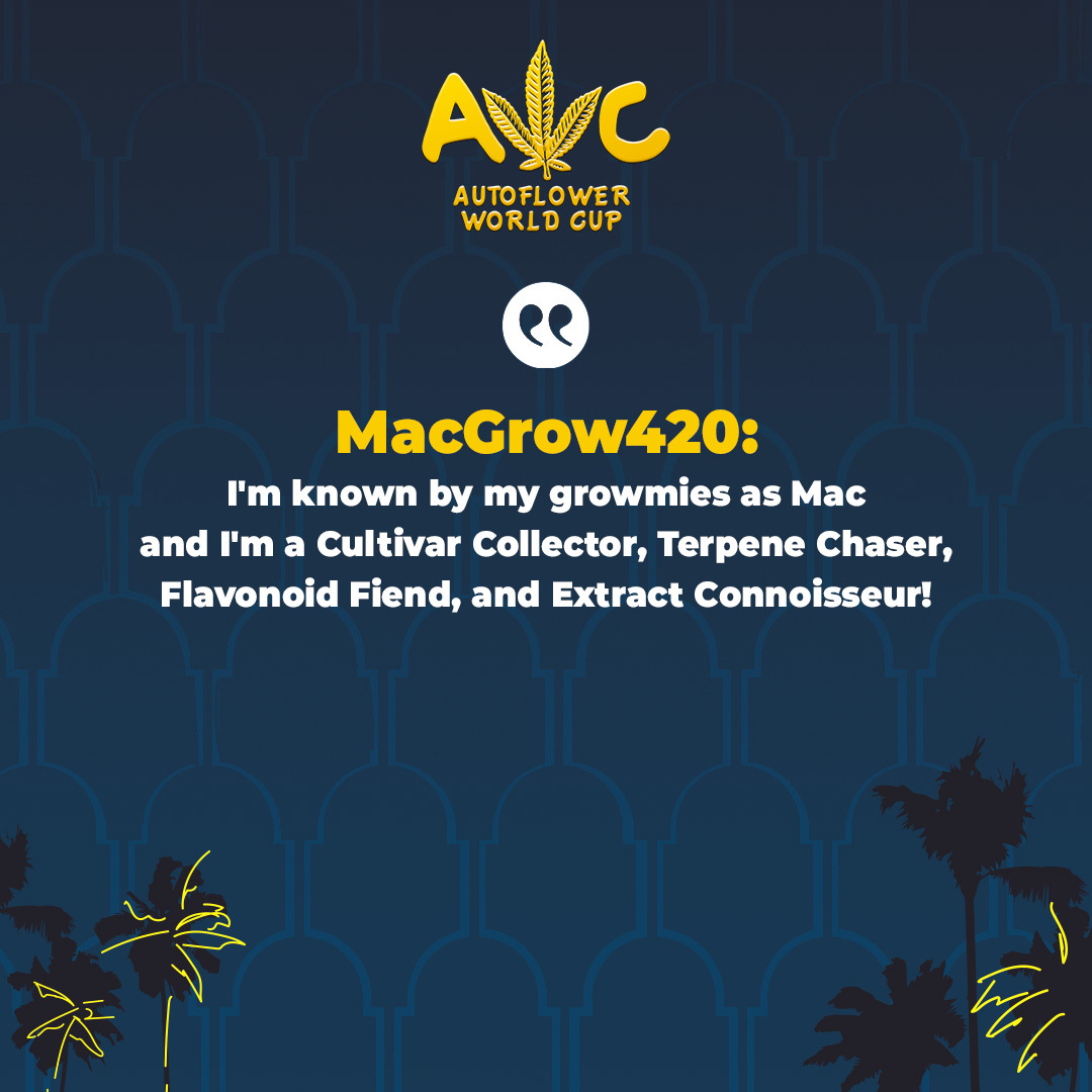 I'm known by my growmies as Mac and I'm a Cultivar Collector, Terpene Chaser, Flavonoid Fiend, and Extract Connoisseur!