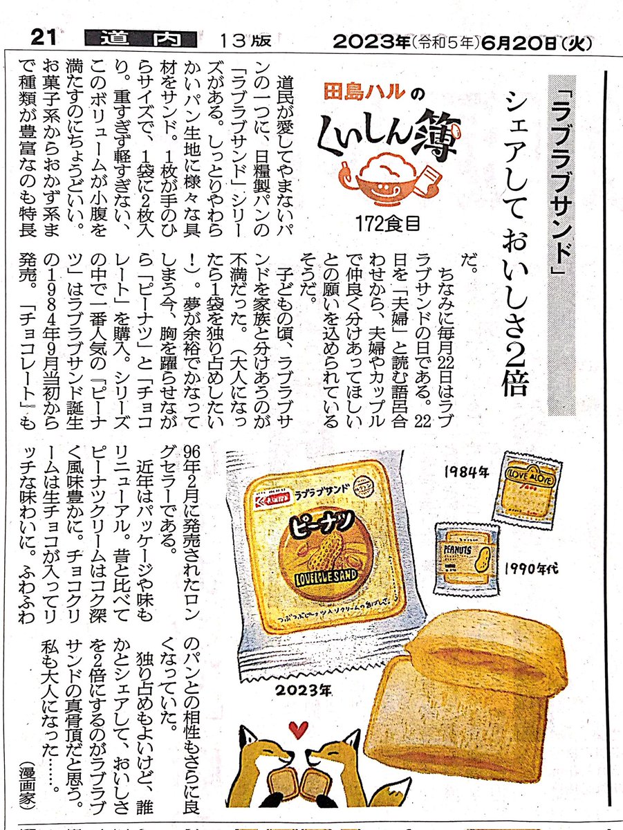 20日の朝日新聞朝刊道内版に #田島ハルのくいしん簿 載ってました。172食目は日糧製パン「ラブラブサンド」シリーズ。一番人気の「ピーナツ」はラブラブサンドが誕生した1984年9月からのロングセラー。一袋を独り占めするのもいいけど、誰かとシェアして美味しさを2倍にするのがラブラブサンドの真骨頂