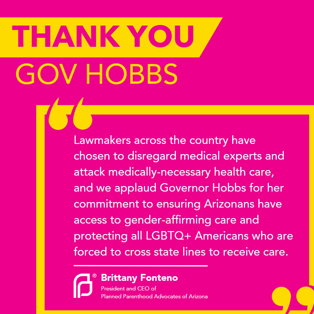 TODAY, Governor Katie Hobbs made an executive order ensuring gender-affirming care. Planned Parenthood Advocates of Arizona applauds and thanks the Governor in the continued fight of protecting the LGBTQIA+ community.