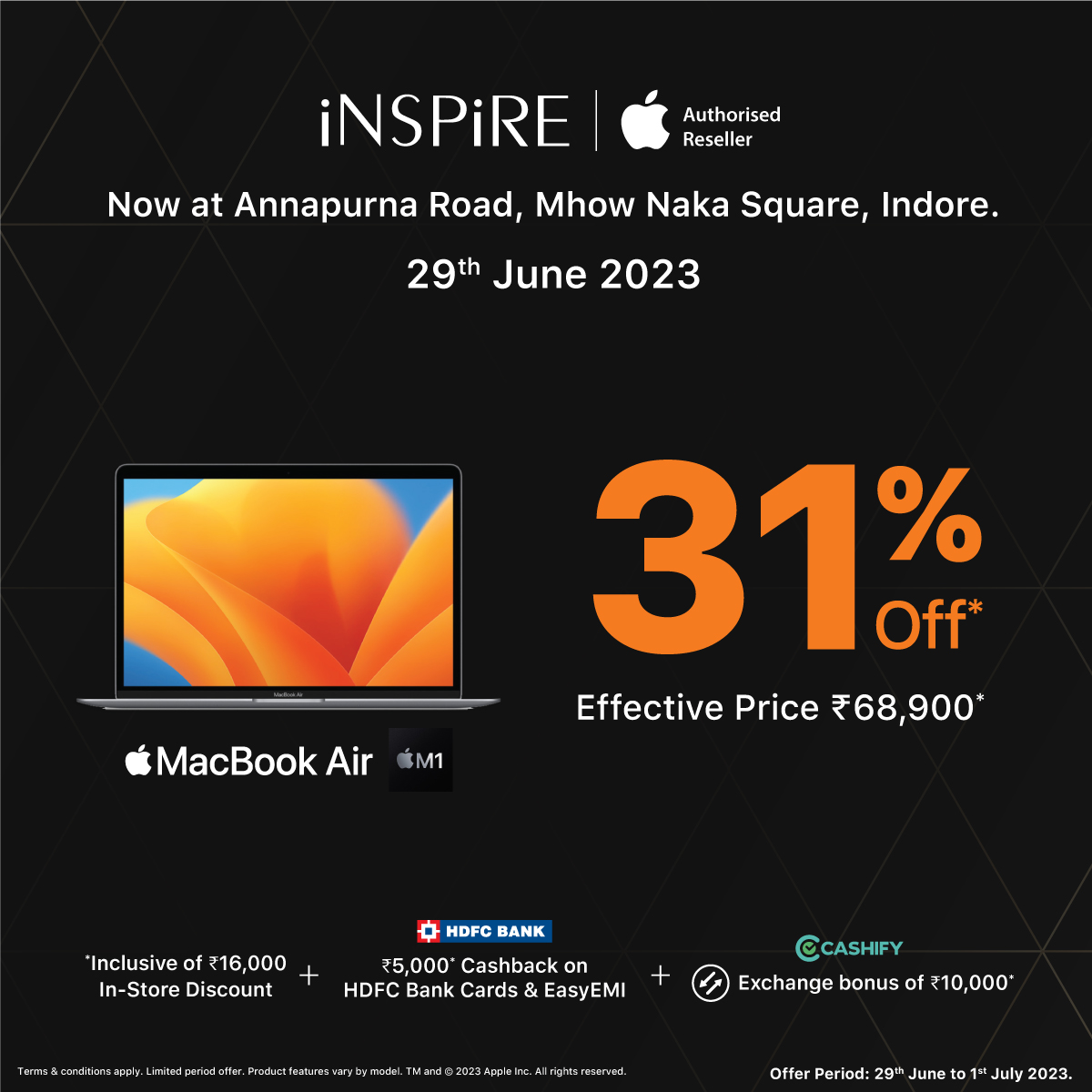 iNSPiRE launching Indore's 4th store on Thursday, 29th June 2023.

Get 31% Off* on MacBook Air M1.
Inclusive of - 
✔️ ₹𝟏𝟔,𝟎𝟎𝟎 𝐈𝐧-𝐒𝐭𝐨𝐫𝐞 𝐃𝐢𝐬𝐜𝐨𝐮𝐧𝐭
✔️ ₹𝟓,𝟎𝟎𝟎 𝐜𝐚𝐬𝐡𝐛𝐚𝐜𝐤 𝐨𝐧 𝐇𝐃𝐅𝐂 𝐁𝐚𝐧𝐤 𝐂𝐚𝐫𝐝𝐬 & 𝐄𝐚𝐬𝐲𝐄𝐌𝐈 
✔️ 𝐄𝐱𝐜𝐡𝐚𝐧𝐠𝐞 𝐛𝐨𝐧𝐮𝐬…