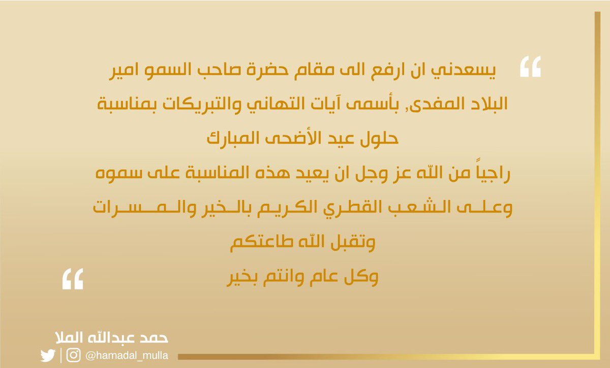 يسعدني ان ارفع الى مقام حضرة صاحب السمو أمير البلاد المفدى آيات التهاني و التبريكات بمناسبة حلول عيد الاضحى المبارك 

راجياً من الله عز وجل ان يعيد هذه المناسبة على سموه وعلى الشعب القطري الكريم بالخير و المسرات 

وتقبل الله طاعتكم 
و كل عام و انتم بخير