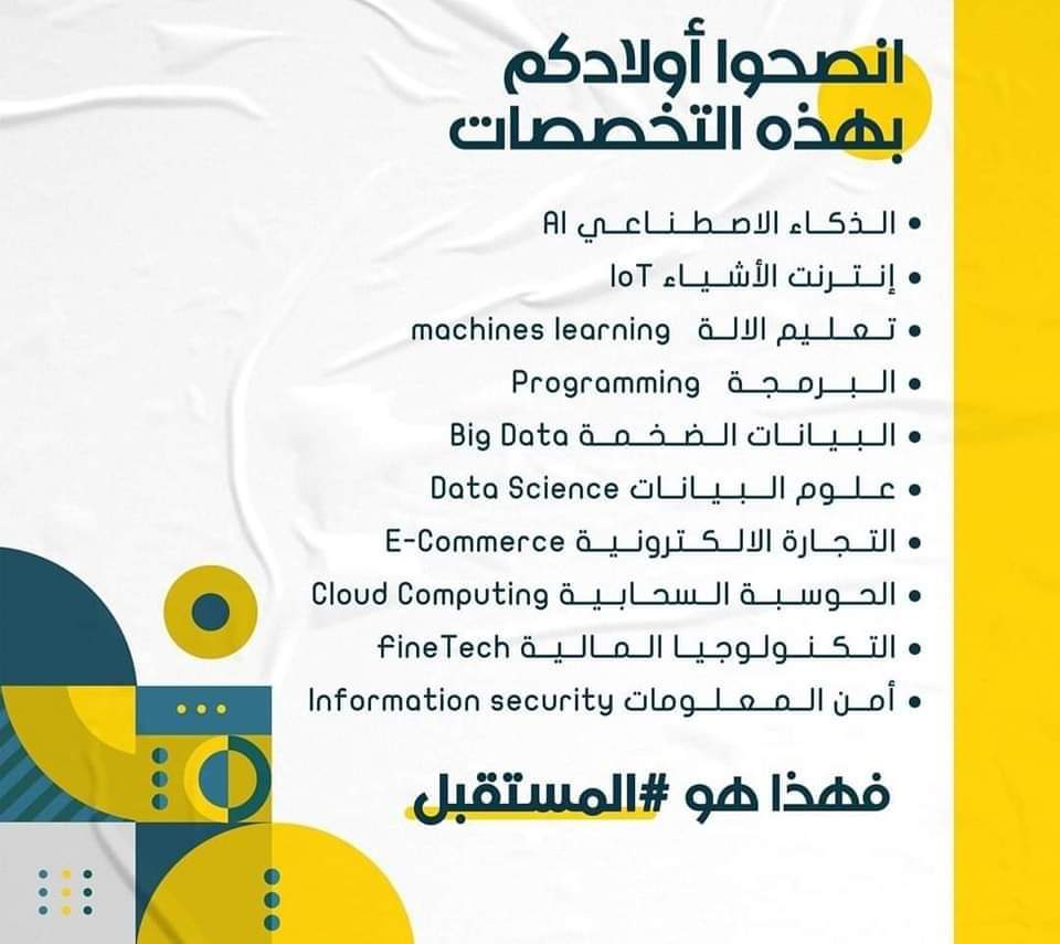 انصحو أولادكم بالتخصصات دي 

هي دي المستقبل:- 

الذكاء الاصطناعي AI
انترنت الأشياء IOT
تعلم الاله Machines learning
البيانات الضخمة Big data
علوم البيانات Data science
التجارة الإلكترونية E- Commerce
الحوسبة السحابية Cloud
التكنولوجيا المالية FinTech
