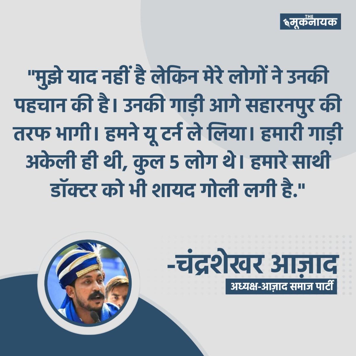 मुझे याद नहीं है लेकिन मेरे लोगों ने उनकी पहचान की है। उनकी गाड़ी आगे सहारनपुर की तरफ भागी। हमने यू टर्न ले लिया। हमारी गाड़ी अकेली ही थी, कुल 5 लोग थे। हमारे साथी डॉक्टर को भी शायद गोली लगी है: चंद्र शेखर आज़ाद, अध्यक्ष- आज़ाद समाज पार्टी

<a href="/BhimArmyChief/">Chandra Shekhar Aazad</a> <a href="/AzadSamajParty/">Aazad Samaj Party - Kanshi Ram</a>