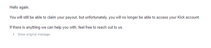 I was hacked on kick and the guy went live/ got me permanently banned. I emailed support and they said I would get my payout but would continue to be permanently banned on the site. Is there anything I can do to get my account back? <a href="/KickStreaming/">Kick</a>  <a href="/StakeEddie/">Eddie</a> <a href="/Trainwreckstv/">Trainwreck</a>