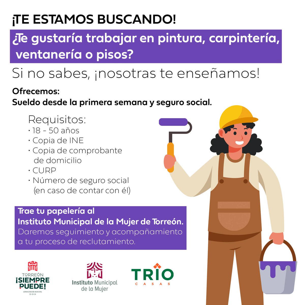 ¿Buscas trabajo? ¡Esta es tu oportunidad!

Trabaja en pintura, carpintería, ventanería y pisos.
Lleva tu papelería al <a href="/IMMTorreon/">Instituto Municipal de la Mujer de Torreón</a>, en donde darán seguimiento y acompañamiento a tu proceso de reclutamiento.