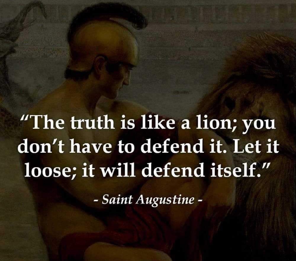 'The truth is like a lion; you don't have to defend it. Let it
loose; it will defend itself.'

- Saint Augustine -