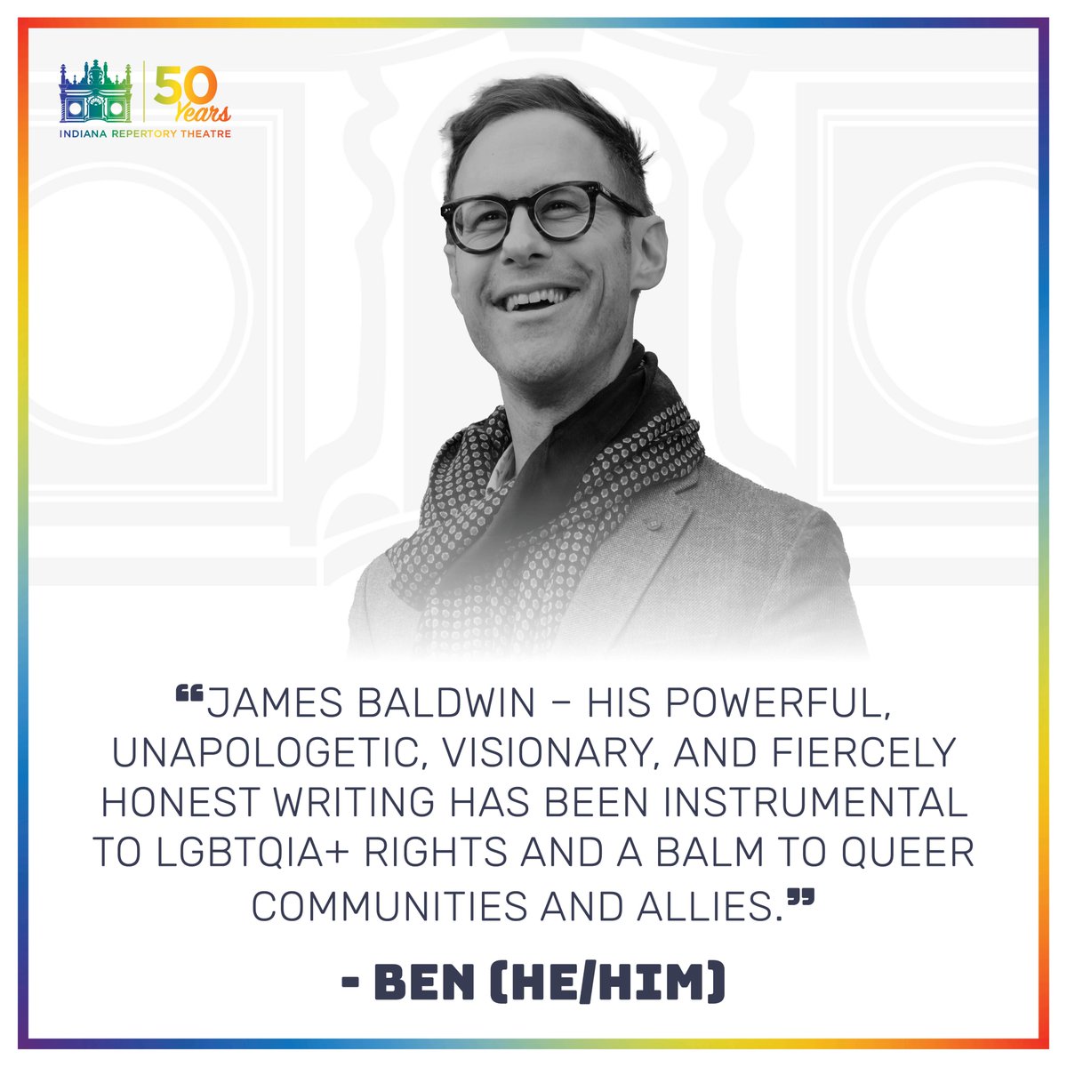 Who would you spotlight as a queer icon? IRT's next Margot Lacy Eccles Artistic Director Benjamin Hanna shares: 'James Baldwin–his powerful, unapologetic, visionary, and fiercely honest writing has been instrumental to LGBTQIA+ rights and a balm to queer communities and allies.'