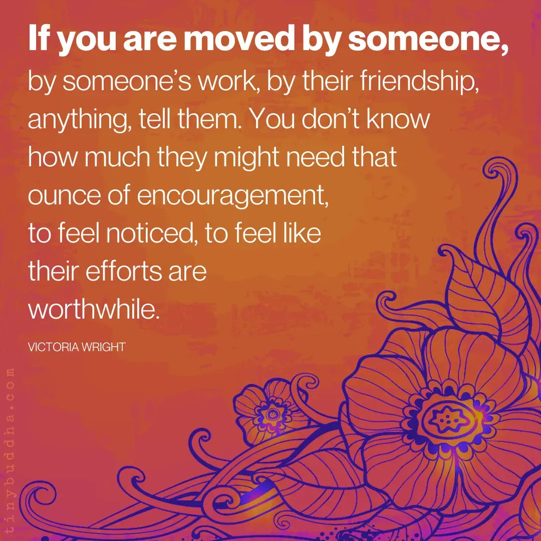 "If you are moved by someone, by someone’s work, by their friendship, anything, tell them. You don’t know how much they might need that ounce of encouragement, to feel noticed, to feel like their efforts are worthwhile.”  ~Victoria Wright