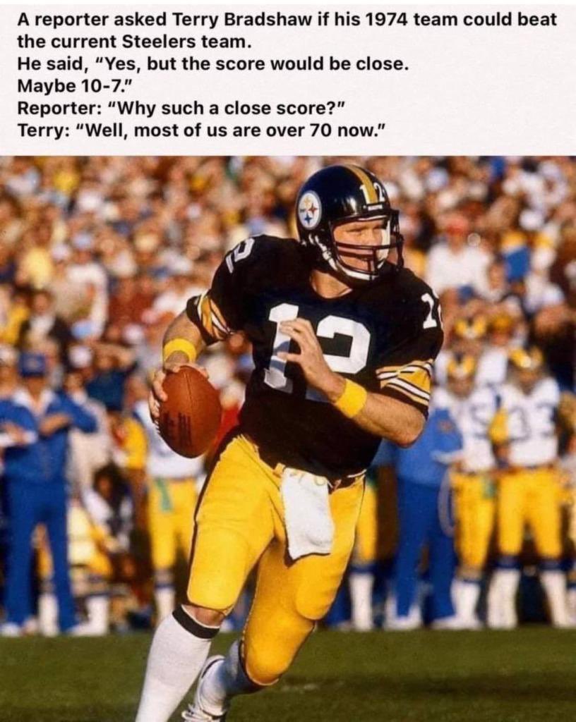 Le pregunto un reportero a Terry Bradshaw si los Steelers de 1974 le ganarían al equipo actual de Pittsburgh y su respuesta: Sin duda les ganaríamos 10-7 y le dijeron pero porque tan apretado el marcador ? Su respuesta: Porque nosotros ya rondamos los 70 años de vida 🤣🤣🤣