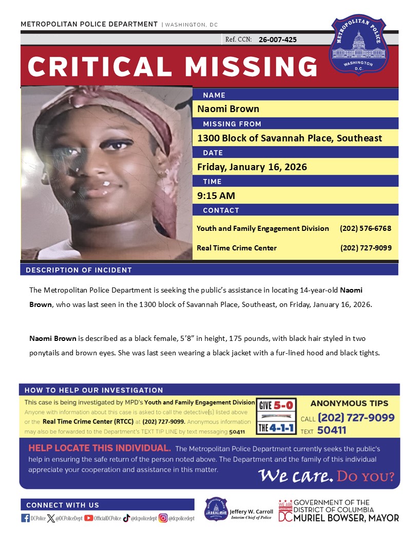 Critical Missing Person 14-year-old Naomi Brown, who was last seen in the 1300 block of Savannah Place, Southeast, on Friday, January 16, 2026.  

Have info? Call 202-727-9099 or text 50411.