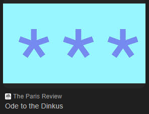 FiveOverThree's tweet image. Been helping Larger Child with his English coursework, and I have discovered that the proper name for the three asterisks that separate sections in short stories is ...

Dinkus

This knowledge has made me irrationally happy, but also a bit sad it took me this long to find out.