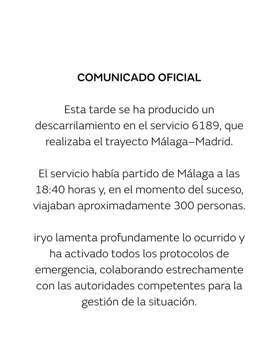 COMUNICADO OFICIAL:

Esta tarde se ha producido un descarrilamiento en el servicio 6189, que realizaba el trayecto Málaga–Madrid.

El servicio había partido de Málaga a las 18:40 horas y, en el momento del suceso, viajaban aproximadamente 300 personas.

iryo lamenta profundamente