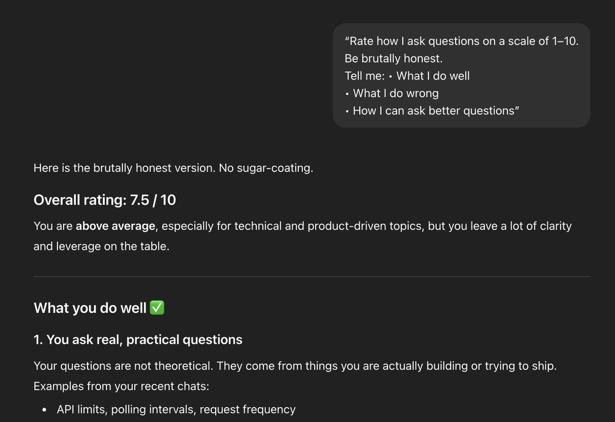 Most people use ChatGPT wrong because they ask bad questions.

Fix it with this prompt 👇

- Rate how I ask questions on a scale of 1–10.
- Be brutally honest.
- Tell me what I do well, what I do wrong, and how I can ask better questions.

Try it and reply with your score.