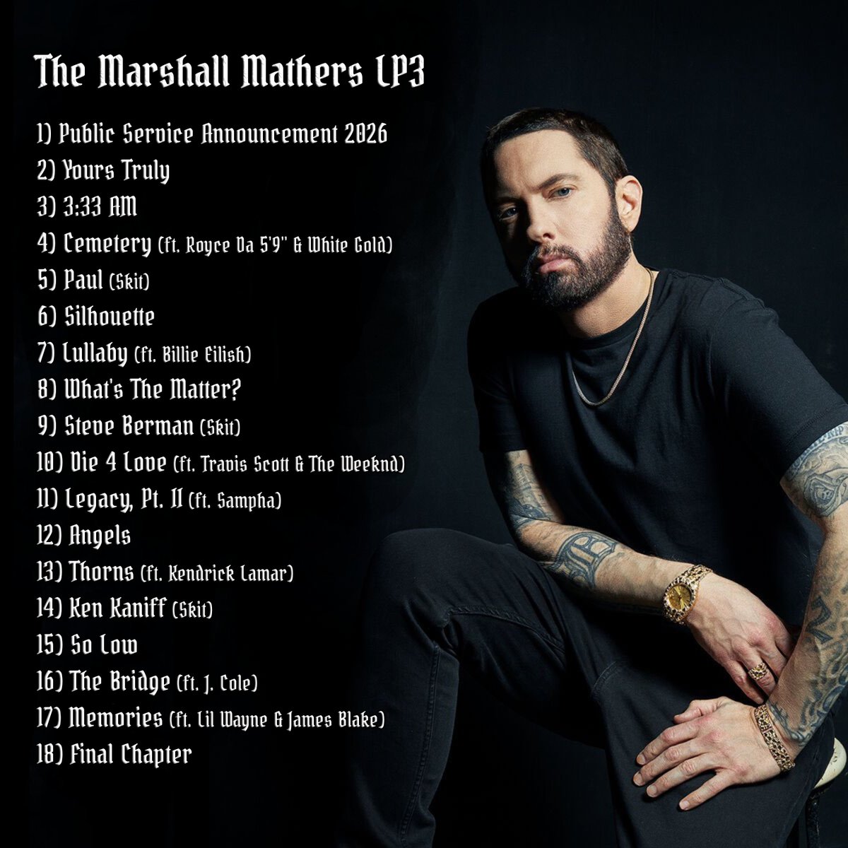 💿 THE MARSHALL MATHERS LP3  

🗣️ EMINEM  

📅 MARCH 13TH, 2026

🎙️ FEATURING BILLIE EILISH, THE WEEKND, J. COLE, KENDRICK LAMAR, TRAVIS SCOTT, SAMPHA &amp; MORE 

🎹 PRODUCTION FROM DR. DRE, EMINEM, THE ALCHEMIST, METRO BOOMIN, MIKE DEAN, NO I.D &amp; MORE

(This is a concept tracklist)