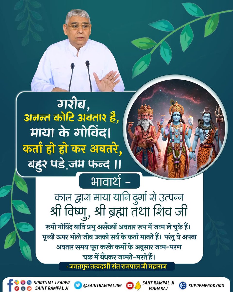#GodMorningSaturday
#सत_भक्ति_संदेश
काल द्वारा माया (दुर्गा) से उत्पन्न ब्रह्मा, विष्णु और शिव अनेक अवतार लेते हैं। जीव उन्हें सृष्टि-कर्ता मानकर पूजते हैं, परंतु उनके अवतार भी कर्मों के अनुसार जन्म-मरण के बंधन में बंधे रहते हैं। वास्तविक मोक्ष केवल परमात्मा की भक्ति से मिलता है।