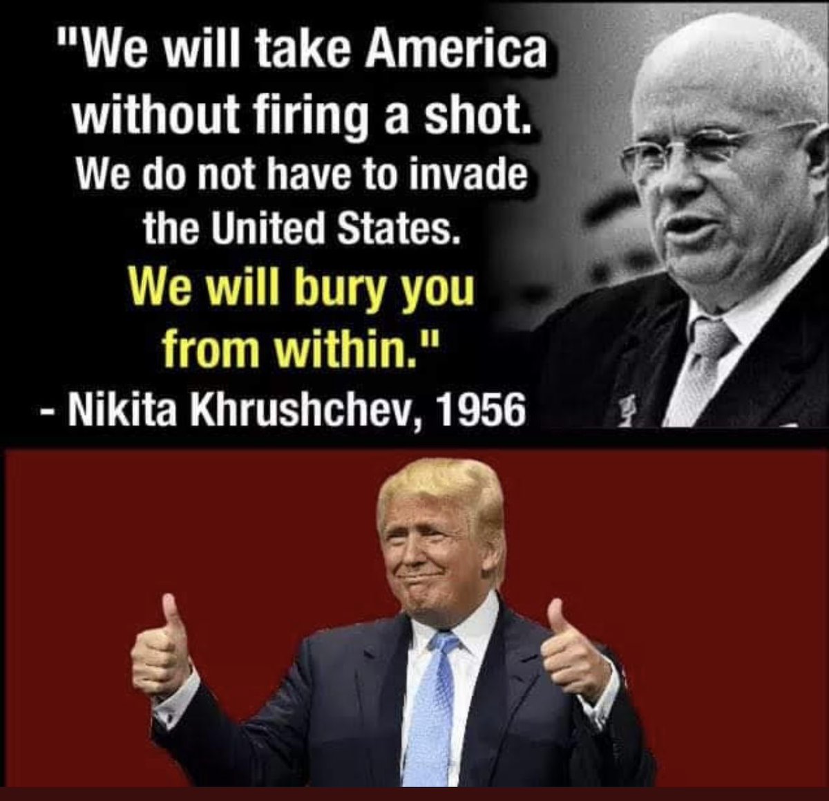 Nikita Khrushchev, leader of the Soviet Union (Russia) predicted the U.S. one day, would elect a leader (with Russia’s help) that would use his power, not for the good of America but for the good of Russia &amp; his own greed.
He was right! We are experiencing it now!