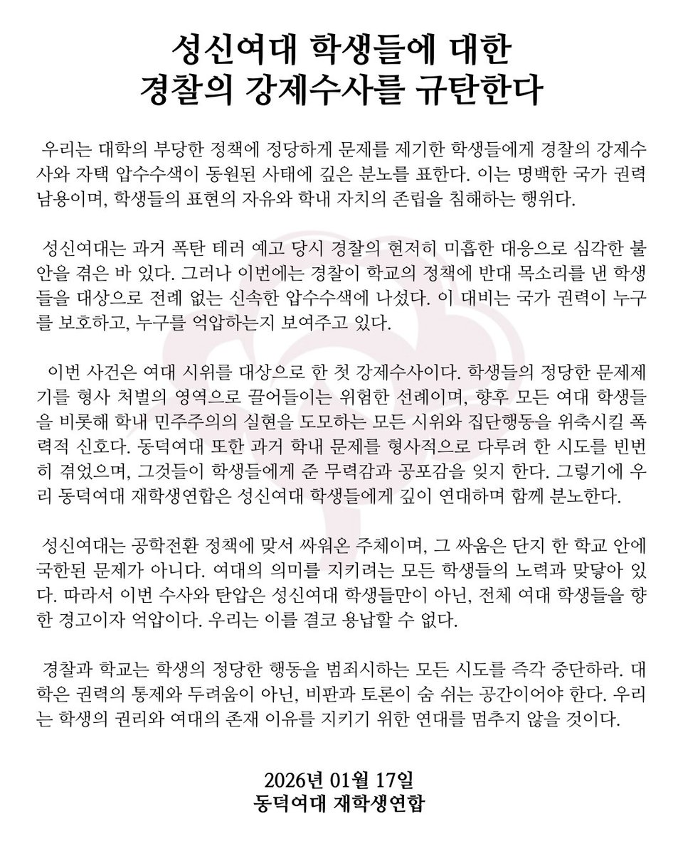 [성신여대 학생들에 대한 경찰의 강제수사를 규탄한다]

 우리는 대학의 부당한 정책에 정당하게 문제를 제기한 학생들에게 경찰의 강제수사와 자택 압수수색이 동원된 사태에 깊은 분노를 표한다. 이는 명백한 국가 권력 남용이며, 학생들의 표현의 자유와 학내 자치의 존립을 침해하는 행위다.