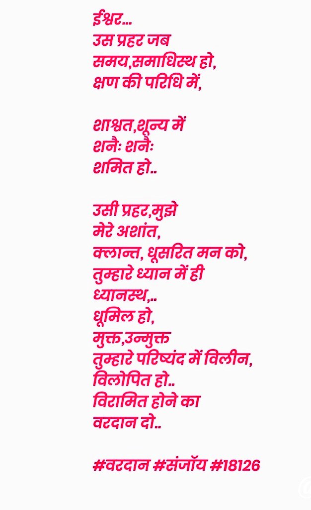 ईश्वर,
उस प्रहर जब 
समय,समाधिस्थ हो,
क्षण की परिधि में,

शाश्वत,शून्य में
शनैः शनैः
शमित हो,

उसी प्रहर,मुझे
मेरे अशांत,
क्लान्त, धूसरित मन को,
तुम्हारे ध्यान में ही
ध्यानस्थ,
धूमिल हो,
मुक्त,उन्मुक्त
तुम्हारे परिष्यंद में विलीन,
विलोपित हो,
विरामित होने का
वरदान दो..
#संजॉय