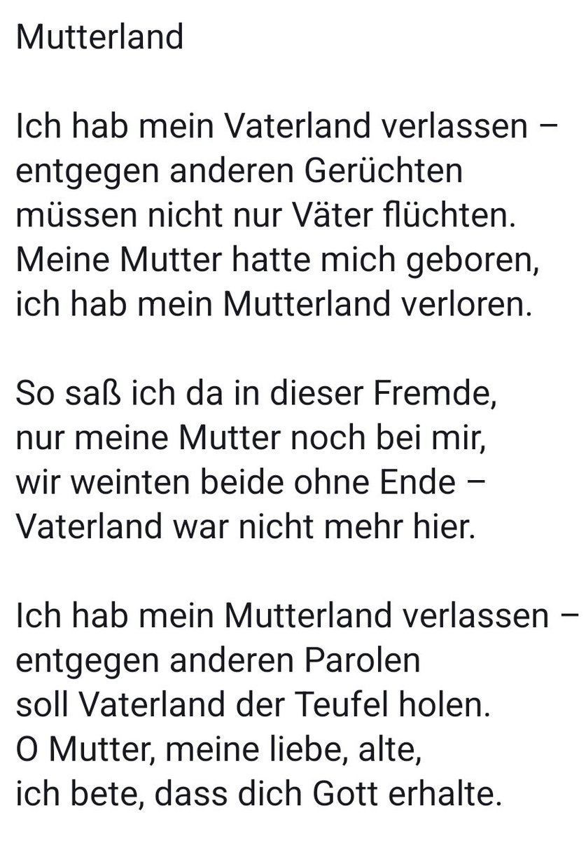 Ich hab mein Vaterland verlassen
entgegen anderen Gerüchten
müssen nicht nur Väter flüchten.
Meine Mutter hatte mich geboren
ich hab mein Mutterland verloren

So saß ich da in dieser Fremde,
nur meine Mutter noch bei mir,
wir weinten beide ohne Ende,
Vaterland war nicht mehr hier