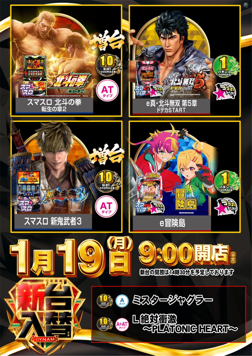 1月19日 月曜日
＃新台入替
9:00 OPEN(予定)
入場抽選は8:45

導入機種(予定)はコチラ
　🔽　🔽　🔽
🆕スマスロ 北斗の拳 転生の章２　増台❗
🆕スマスロ 新鬼武者３　増台❗
🆕ミスタージャグラー
🆕ｅ冒険島
🆕ｅ真・北斗無双 第５章 ドデカＳＴＡＲＴ
新台開放は14時30分予定

＃ダイナム　＃転生