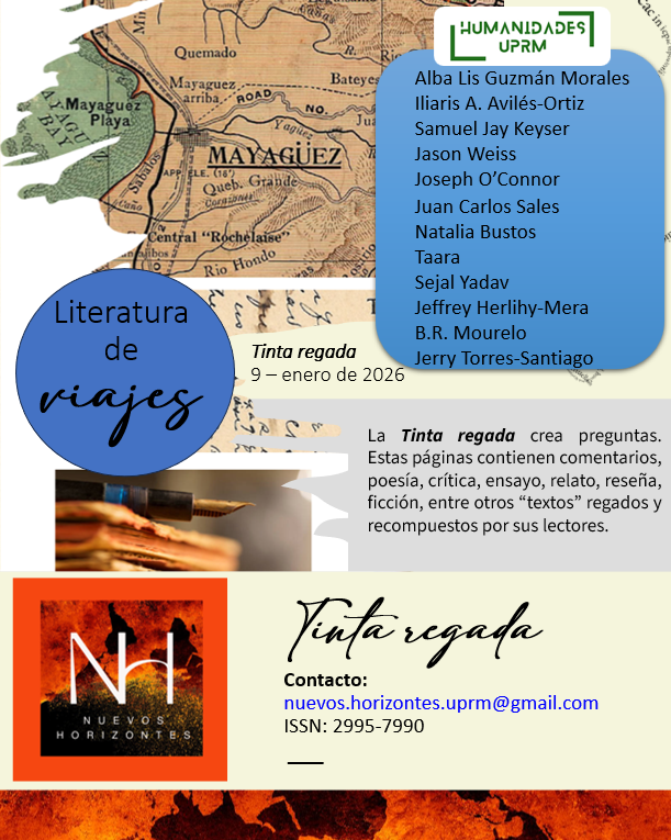 Tinta regada 9, Literatura de Viajes, Travel Writing

Alba Guzmán Iliaris Avilés-Ortiz Samuel Jay Keyser Jason Weiss Joseph O’Connor Juan Carlos Sales Karluv Most Natalia Bustos Taara Sejal Yadav Jeffrey Herlihy-Mera B.R. Mourelo Jerry Torres-Santiago
uprm.edu/nuevoshorizont…