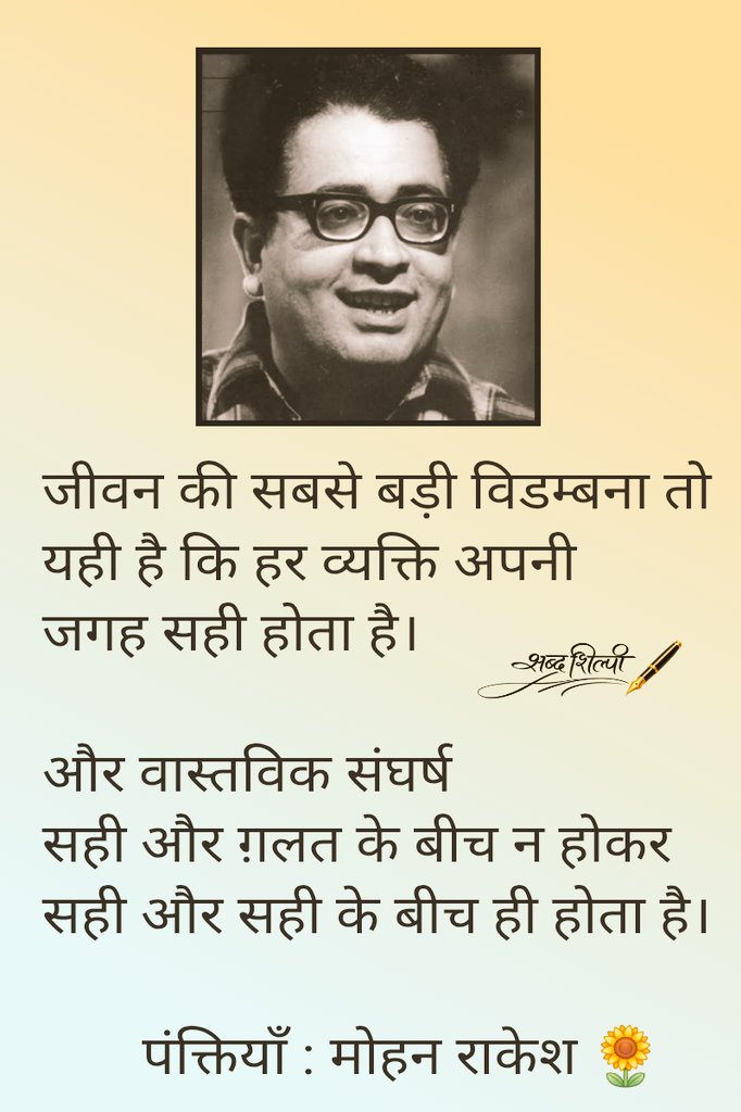 जयंती : मोहन राकेश 
जीवन की सबसे बड़ी विडम्बना तो 
यही है कि हर व्यक्ति अपनी
जगह सही होता है। 
और वास्तविक संघर्ष सही और ग़लत के बीच न होकर 
सही और सही के बीच ही होता है।