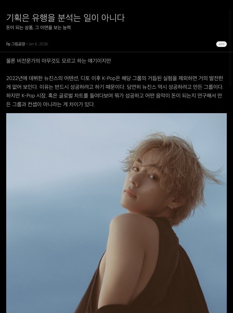 maruru2051's tweet photo. "기획은 유행을 분석는 일이 아니다"
돈이 되는 상품, 그 이면을 보는 능력

그림공장(일러스트 작가・디자이너) 2026.1.6
https://t.co/qprtKL6ksL

⸻

물론 비전문가의 아무것도 모르고 하는 얘기이지만

2022년에 데뷔한 뉴진스의 어텐션, 디토 이후 K-Pop은 해당 그룹의 거듭된 실험을 제외하면 거의 발전한 게 없어 보인다. 이유는 반드시 성공하려고 하기 때문이다. 당연히 뉴진스 역시 성공하려고 만든 그룹이다. 하지만 K-Pop 시장, 혹은 글로벌 차트를 들여다보며 뭐가 성공하고 어떤 음악이 돈이 되는지 연구해서 만든 그룹과 컨셉이 아니라는 게 차이가 있다.

2023년 BTS의 뷔는 솔로 앨범 발매를 앞두고 매우 고민이 많았다고 한다. 어떤 곡을 발매해야 할지가 아니라 V라는 가수가 어떤 정체성을 가져야 하는지에 대한 근본적인 고민이었다. 그리고 자사 하위 레이블의 대표를 찾아가 프로듀서를 부탁한다. 그리고 나온 뷔의 첫 솔로 앨범은 매우 부드럽고 듣기 편한 네오소울이었다. 아이돌 출신 솔로의 경우 기존에 그룹으로써의 모습보다 더 강렬한 인상을 주기 위해 강한 음악, 춤에 더해 근육까지 키우는 경우가 많은 것과 비교하면 이례적이라고 할 수 있다. 하지만 이유는 간단하다. 그게 뷔라는 사람의 성격, 목소리, 결과 맞는 색깔이니까. 

이게 프로듀싱이고 기획이다. 음악뿐만이 아니라 만화, 영화, 카페, 식당까지 모든 게 그렇다. 음식점을 차리려면 지금 유행하는 메뉴를 알아보기에 앞서 내가 좋아하고, 잘하는 게 뭔지를 아는 게 먼저다. 물론 유행을 발 빠르게 따라가서 인기를 끌 수도, 돈을 벌 수도 있지만 그건 그리 오래갈 수 없고, 시장의 혁신은 근본적으로 불가능하다.

다시 뉴진스로 돌아오면 그 그룹이 성공함으로 인해서 큐티, 섹시, 여전사 같은 강한 컨셉을 갖지 않더라도 듣기 편한 하우스, 저지클럽 같은 장르가 걸그룹에서 가능하다는 게 증명됐다. 하지만 그 성공을 보며 “우리도 저 컨셉으로 한 번 만들어보자.” 라고 하는 건 소규모 기획사에선 생각해볼 수 있지만 제대로 된 A&R을 갖춘 기획사라면 기획의 책임을 방기한 태도로 보일 수밖에 없다.