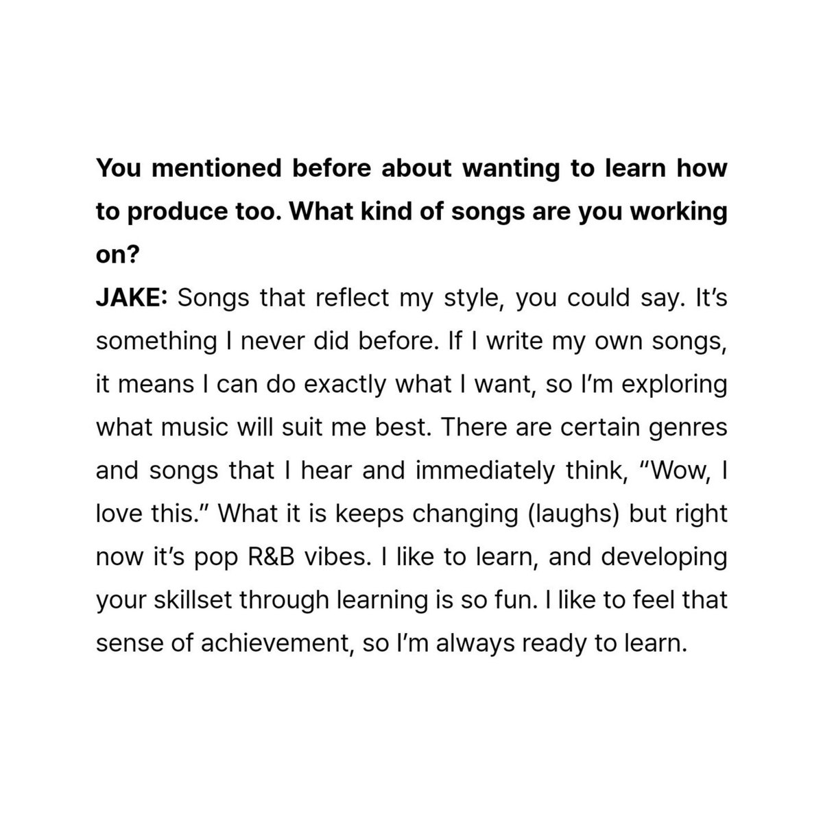 jakeyclub's tweet photo. you mentioned before about wanting to learn how to produce too. what kind of songs are you working on?

#JAKE: songs that reflect my style, you could say. it’s something i never did before. if i write my own songs, it means i can do exactly what i want, so i’m exploring what music will suit me best. there are certain genres and songs that i hear and immediately think, “wow, i love this.” what it is keeps changing (laughs) but right now it’s pop R&B vibes. i like to learn, and developing your skillset through learning is so fun. i like to feel that sense of achievement, so i’m always ready to learn. 

i’m really excited to hear more from jake as a composer, lyricist, and producer🔜 🥹
#Lyricist_제이크 #ENHYPEN_JAKE #제이크