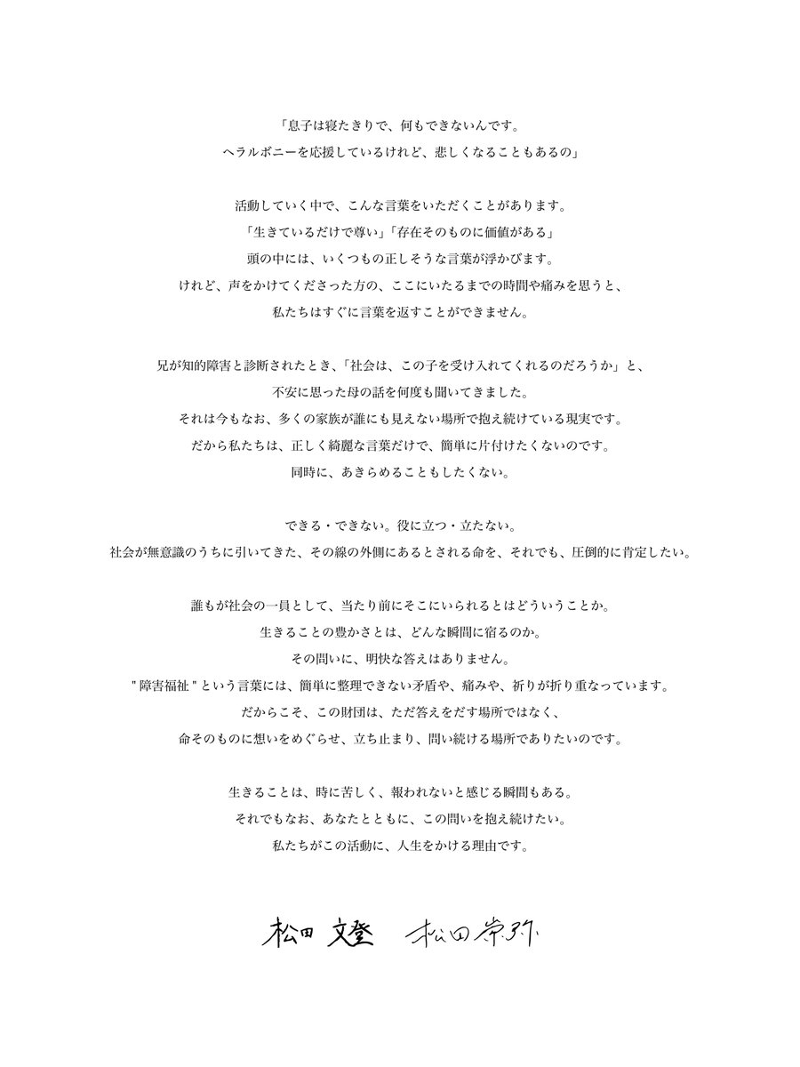 2025年1月7日。  双子の兄である翔太さんの誕生日の今日、ヘラルボニーは「ヘラルボニー財団」を設立いたしました。  

「障害福祉」という言葉には、簡単に整理できない矛盾や、痛みや、祈りが折り重なっています。 

 できる・できない。役に立つ・立たない。