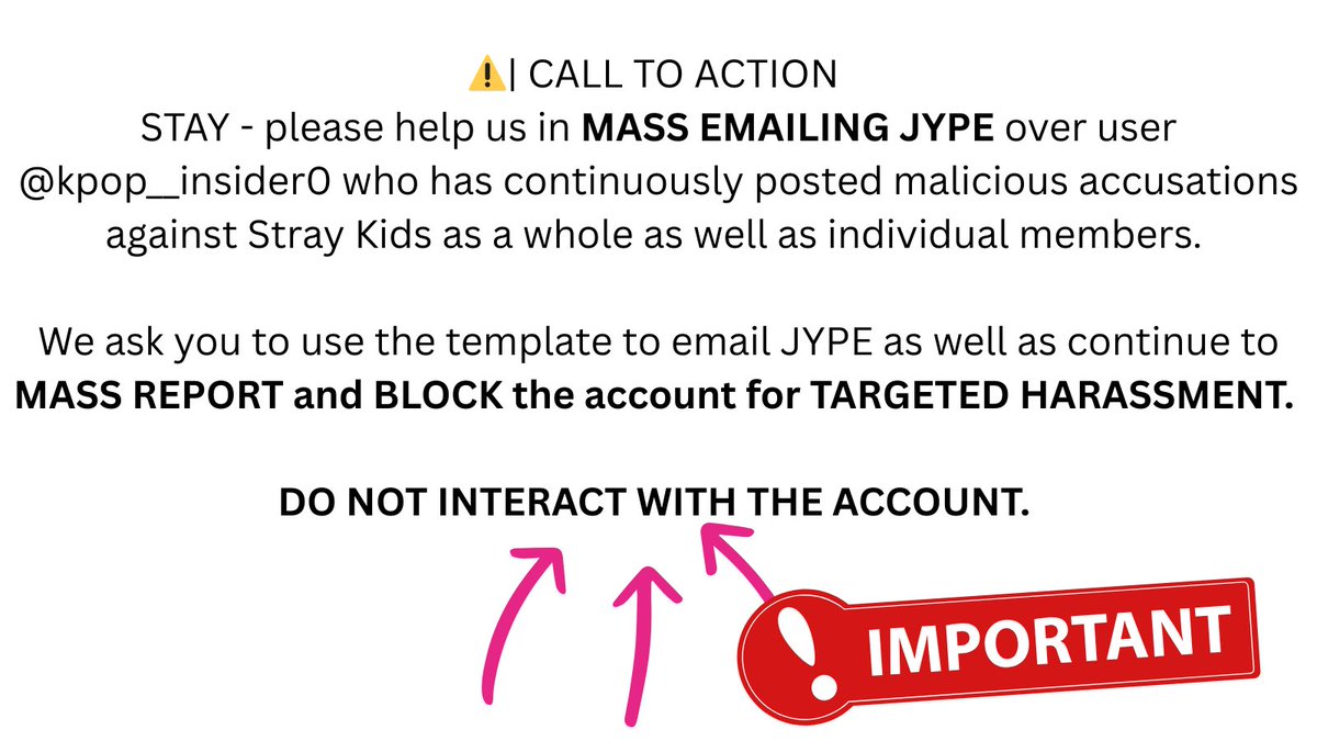 ⚠️| CALL TO ACTION 
STAY - please help us in MASS EMAILING JYPE over user <a href="/kpop__insider0/">KpopInsider</a> who has continuously posted malicious accusations against Stray Kids as a whole as well as individual members. 

We ask you to use the template to email JYPE as well as continue to MASS