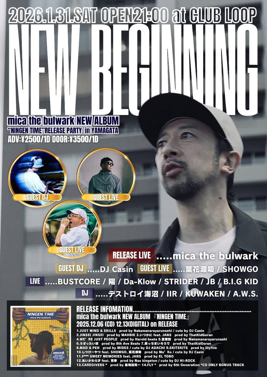 NEW BEGINNIG 2026
NEW ALBUM『NINGEN TIME』
RELEASE PARTY in 山形

2026/1/31.SAT

at CLUB LOOP

《RELEASE LIVE》
mica the bulwalk

《GUEST DJ》
DJ Casin

《GUEST LIVE》
葉花源吸
SHOWGO

《LIVE》
BUSTCORE
陽
Da-Klow
STRIDER
JB
B.I.G KID

《DJ》
デストロイ海沼
ⅡR
KUWAKEN
A.W.S.
