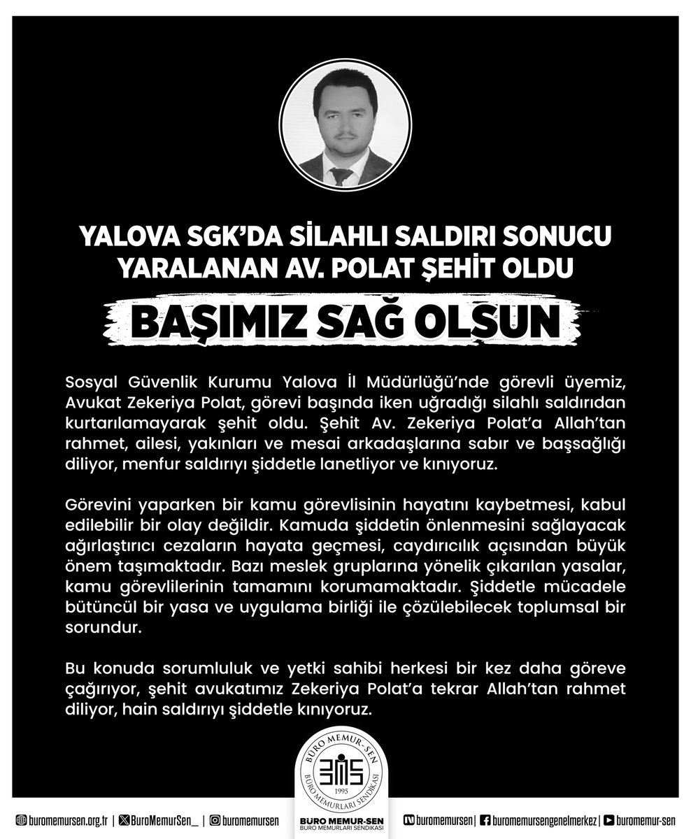 YALOVA SGK’DA SİLAHLI SALDIRI SONUCU YARALANAN AV. POLAT ŞEHİT OLDU
BAŞIMIZ SAĞ OLSUN

Sosyal Güvenlik Kurumu Yalova İl Müdürlüğü’nde görevli üyemiz, Avukat Zekeriya Polat, görevi başında iken uğradığı silahlı saldırıdan kurtarılamayarak şehit oldu. Şehit Av. Zekeriya Polat’a