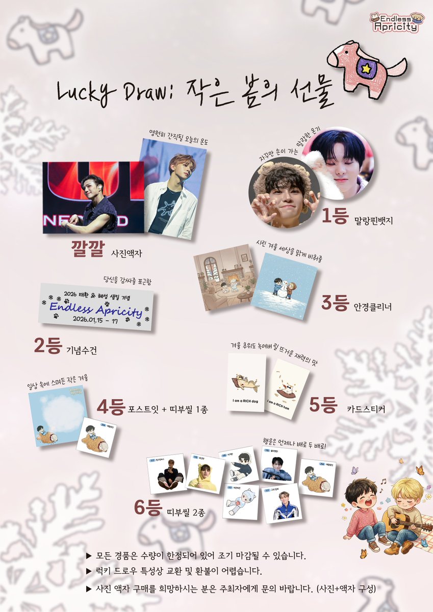 [NOTICE] 🍀 Endless Apricity : Lucky Draw

겨울에 찾아온 기분 좋은 행운 한 조각. 작은 햇살들을 모아 럭키드로우를 진행합니다. ✨

🗓 26. 01. 15 - 17📍CAFE 07

여러분의 겨울이 언제나 봄이기를 바라요.🐶🐹

 #Endless_Apricity #럭키드로우 #가장_따뜻한_나의_겨울에게