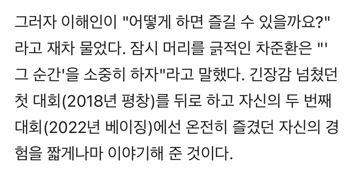 그러자 이해인이 "어떻게 하면 즐길 수 있을까요?"라고 재차 물었다. 
잠시 머리를 긁적인 차준환은 "'그 순간'을 소중히 하자"라고 말했다.

진짜 선배님이다ㅜㅜㅋㅋㅋㅋ 너무 든든함 ㅁㅊ
근데 자꾸 머쓱해하고 머리를 긁적이는 선배님

🔗 m.sports.naver.com/general/articl…