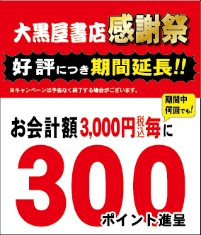 大好評！大黒屋書店感謝祭
キャンペーン期間延長(終了未定)
会員の方は、お会計額3,000円毎に
300ﾎﾟｲﾝﾄ、6000円なら600ﾎﾟｲﾝﾄ等
新規で会員になられた方は
入会特典で更に300ﾎﾟｲﾝﾄ加算
合わせて600ﾎﾟｲﾝﾄ進呈！
なんと20％相当の還元率！
皆様のご来店お待ちしております。