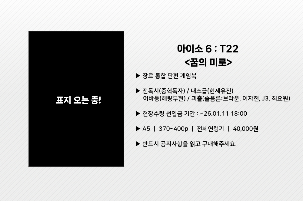 RT💕) 아이소/T22 신간 장르 통합 단편 게임북 <꿈의 미로> 현장수령 선입금 받습니다.

▪️ 기간 : ~26.01.11 21:00
▪️ A5 / 388p / 전연령 / 40,000원
▪️ 반드시 공지를 읽고 구매해주세요

▪️ 인포 : posty.pe/gjpas8
▪️ 선입금 : witchform.com/deposit_form/9…

#RT추첨 한 분께 회지를 드립니다