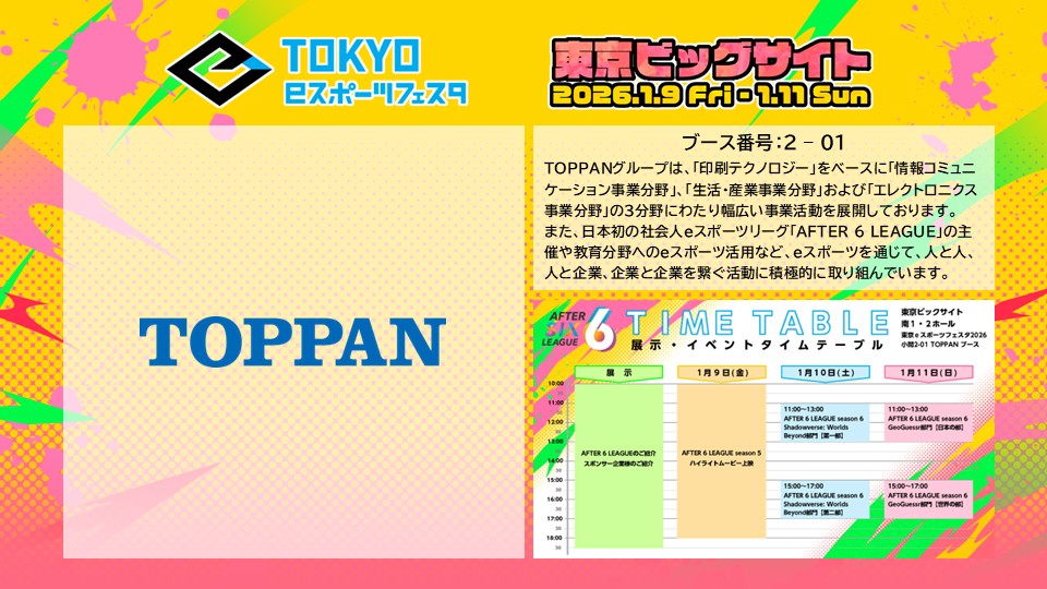 ◤ 東京ｅスポーツフェスタ2026 ◢

🏢協賛事業者紹介🏢

TOPPAN株式会社 様
ブース番号：2-01

TOPPANグループは、「印刷テクノロジー」をベースに「情報コミュニケーション事業分野」、「生活・産業事業分野」および「エレクトロニクス事業分野」の3分野にわたり幅広い事業活動を展開しております。