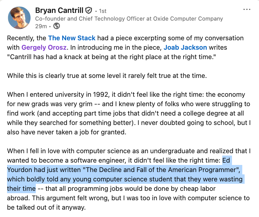 GergelyOrosz's tweet photo. If you are worried that sw development might be over because of AI, here's some perspective.

@bcantrill worked at Sun, Joyent (an AWS competitor), and is now the CTO at Oxide. Amazing career.

When he started, in 1992, conventional wisdom was that software in the US is over: https://t.co/RPrW2gWMRg