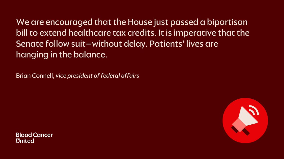 "We are encouraged that the House just passed a bipartisan bill to extend healthcare tax credits. It is imperative that the Senate follow suit – without delay. Patients' lives are hanging in the balance."

-Brian Connell, vice president of federal affairs at <a href="/BloodCancerUtd/">Blood Cancer United</a>