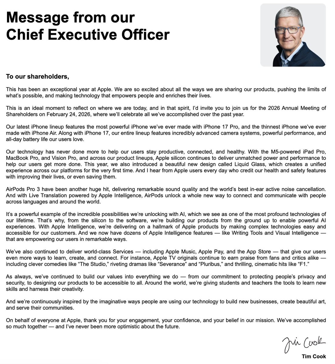 StockMKTNewz's tweet photo. Apple $AAPL CEO Tim Cook just sent this letter to Apple Shareholders:

To our shareholders,

This has been an exceptional year at Apple. We are so excited about all the ways we are sharing our products, pushing the limits of what’s possible, and making technology that empowers people and enriches their lives.

This is an ideal moment to reflect on where we are today, and in that spirit, I’d invite you to join us for the 2026 Annual Meeting of Shareholders on February 24, 2026, where we’ll celebrate all we’ve accomplished over the past year.

Our latest iPhone lineup features the most powerful iPhone we’ve ever made with iPhone 17 Pro, and the thinnest iPhone we’ve ever made with iPhone Air. Along with iPhone 17, our entire lineup features incredibly advanced camera systems, powerful performance, and all-day battery life our users love.

Our technology has never done more to help our users stay productive, connected, and healthy. With the M5-powered iPad Pro, MacBook Pro, and Vision Pro, and across our product lineups, Apple silicon continues to deliver unmatched power and performance to help our users get more done. This year, we also introduced a beautiful new design called Liquid Glass, which creates a unified experience across our platforms for the very first time. And I hear from Apple users every day who credit our health and safety features with improving their lives, or even saving them.

AirPods Pro 3 have been another huge hit, delivering remarkable sound quality and the world’s best in-ear active noise cancellation. And with Live Translation powered by Apple Intelligence, AirPods unlock a whole new way to connect and communicate with people across languages and around the world.

It’s a powerful example of the incredible possibilities we’re unlocking with AI, which we see as one of the most profound technologies of our lifetime. That’s why, from the silicon to the software, we’re building our products from the ground up to enable powerful AI experiences. With Apple Intelligence, we’re delivering on a hallmark of Apple products by making complex technologies easy and accessible for our customers. And we now have dozens of Apple Intelligence features — like Writing Tools and Visual Intelligence — that are empowering our users in remarkable ways.

We’ve also continued to deliver world-class Services — including Apple Music, Apple Pay, and the App Store — that give our users even more ways to learn, create, and connect. For instance, Apple TV originals continue to earn praise from fans and critics alike — including clever comedies like “The Studio,” riveting dramas like “Severance” and “Pluribus,” and thrilling, cinematic hits like “F1.”

As always, we’ve continued to build our values into everything we do — from our commitment to protecting people’s privacy and security, to designing our products to be accessible to all. Around the world, we’re giving students and teachers the tools to learn new skills and harness their creativity.

And we’re continuously inspired by the imaginative ways people are using our technology to build new businesses, create beautiful art, and serve their communities.

On behalf of everyone at Apple, thank you for your engagement, your confidence, and your belief in our mission. We’ve accomplished so much together — and I’ve never been more optimistic about the future.