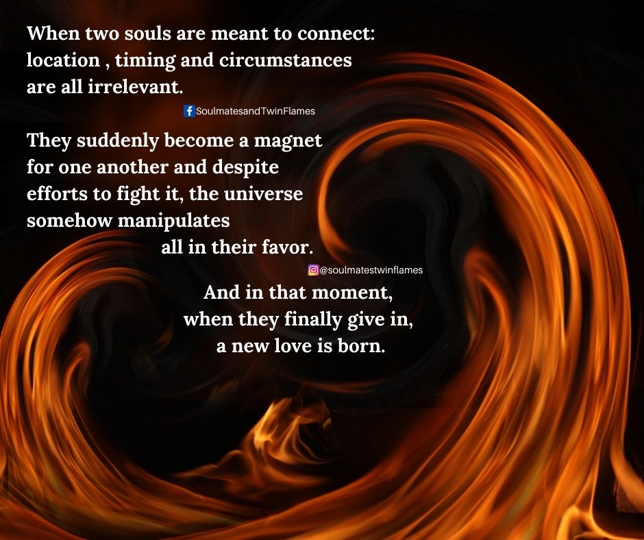 When  two souls are meant to connect, location, timing and circumstance are  all irrelevant. They suddenly become a magnet for one another and  despite efforts to fight it, the universe somehow manipulates all in  their favor. And in that moment, when they finally give in, a new
