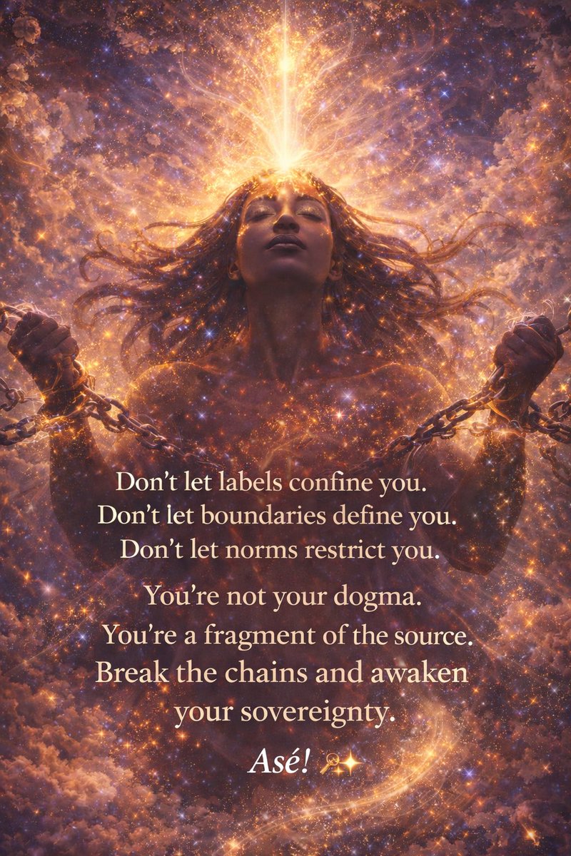 Don't let labels confine you.
Don't let boundaries define you.
Don't let norms restrict you.
You're not your dogma.
You're a fragment of the source.
Break the chains and awaken your sovereignty.
Asé! ✨
