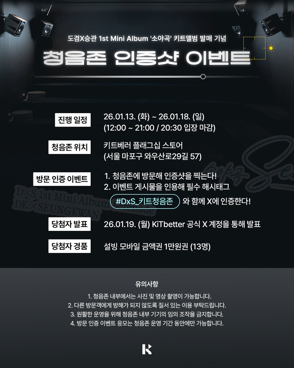 KiTalbum's tweet photo. 📢 도겸X승관 1st Mini Album '소야곡' 키트앨범 발매 기념 청음존 인증샷 이벤트 안내

겨울을 녹이는 감성 ❄️
도겸X승관의 앨범을 감상하는 특별한 방법 🫶

'소야곡'을 돌비 애트모스로 감상하고 🎶
냠냠 🥄 맛있는 설빙도 먹고 🍨

이벤트 기간 동안 청음존 방문 후 X에 인증 게시글을 남기면
추첨을 통해 설빙 모바일 금액권을 선물로 드립니다 🎁

---------------------------------------------------

📍 이벤트 장소
키트베러 플래그십 스토어 (서울 마포구 와우산로29길 57)

⏰ 진행 일정
01월 13일 (화) ~ 01월 18일 (일)
(12:00 ~ 21:00 / 입장 마감 20:30)

🎤 참여 방법
1️⃣ 청음존에 방문해 인증샷을 찍는다!
2️⃣ 이벤트 게시물을 인용해 필수 해시태그와 함께 X에 인증한다!
※ 필수 해시태그: #DxS_키트청음존
※ 반드시 이벤트 게시물을 인용해 작성해주시기 바랍니다.

🎁 경품 안내
◾ 설빙 모바일 금액권 1만원권 (13명)
◾ 당첨자 발표 : 01월 19일 (월)
         KiTbetter 공식 X 계정을 통해 발표

🚨 유의사항
- 청음존 내부에서는 사진 및 영상 촬영이 가능합니다.
- 다른 방문객에게 방해가 되지 않도록 질서 있는 이용 부탁드립니다.
- 원활한 운영을 위해 청음존에 설치되어 있는 기기의 임의 조작을 금지합니다.
- 방문 인증 이벤트 응모는 청음존 운영 기간 동안에만 가능합니다.

#키트베러 #키트앨범 #키트청음존
#KiTbetter #KiTalbum
#DxS #도겸X승관
#소야곡 #Serenade #Blue
