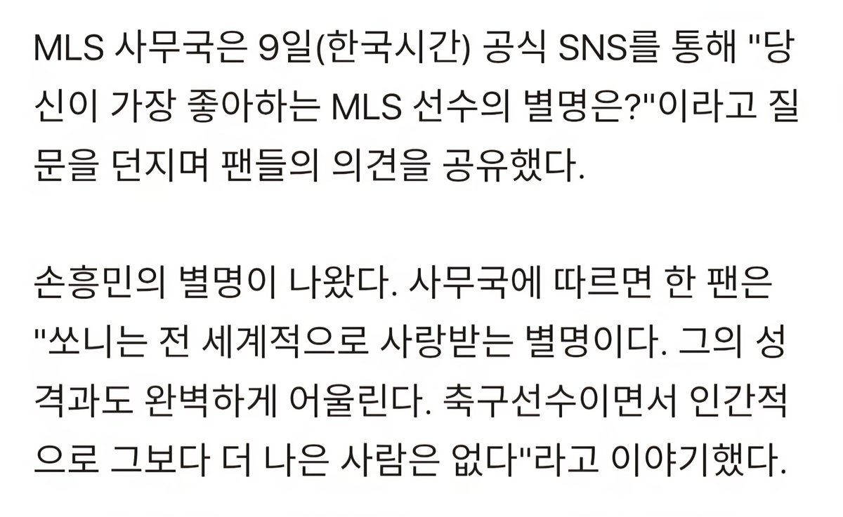 MLS 사무국은 9일(한국시간) 공식 SNS를 통해 "당신이 가장 좋아하는 MLS 선수의 별명은?"이라고 질문을 던지며 팬들의 의견을 공유했다.

손흥민의 별명이 나왔다. 사무국에 따르면 한 팬은 "쏘니는 전 세계적으로 사랑받는 별명이다. 그의 성격과도 완벽하게 어울린다. 축구선수이면서 인간적으로
